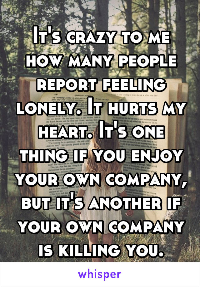 It's crazy to me how many people report feeling lonely. It hurts my heart. It's one thing if you enjoy your own company, but it's another if your own company is killing you.
