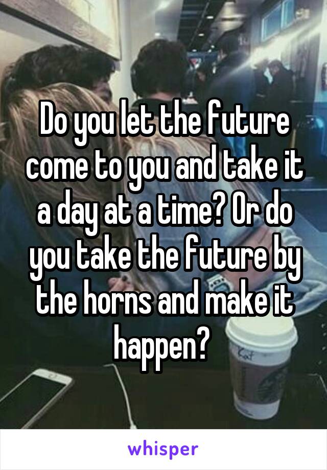 Do you let the future come to you and take it a day at a time? Or do you take the future by the horns and make it happen? 