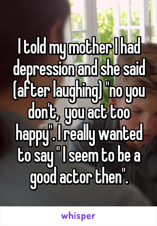 I told my mother I had depression and she said (after laughing) "no you don't,  you act too happy". I really wanted to say " I seem to be a good actor then".