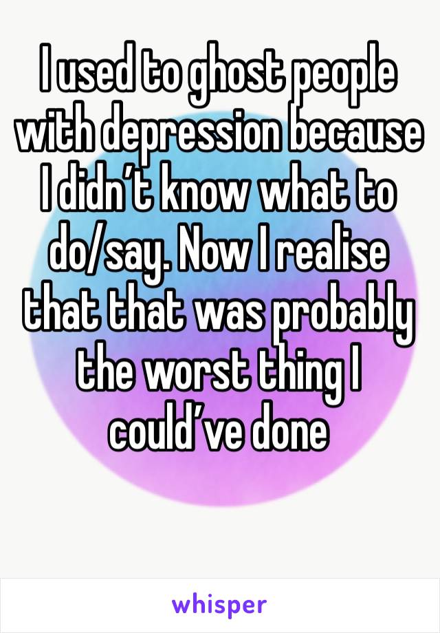 I used to ghost people with depression because I didn’t know what to do/say. Now I realise that that was probably the worst thing I could’ve done