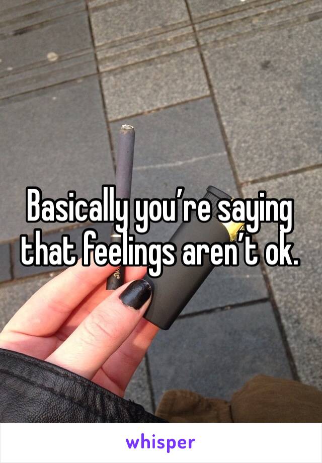 Basically you’re saying that feelings aren’t ok. 