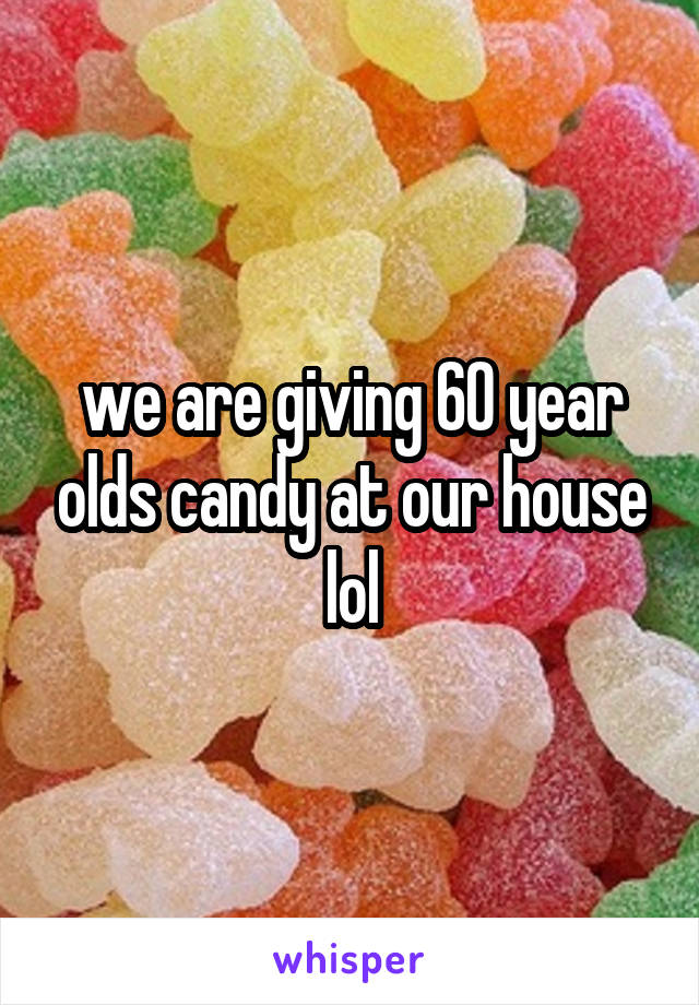 we are giving 60 year olds candy at our house lol