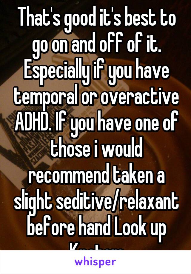 That's good it's best to go on and off of it. Especially if you have temporal or overactive ADHD. If you have one of those i would recommend taken a slight seditive/relaxant before hand Look up Kratom