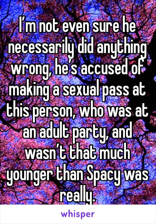 I’m not even sure he necessarily did anything wrong, he’s accused of making a sexual pass at this person, who was at an adult party, and wasn’t that much younger than Spacy was really. 