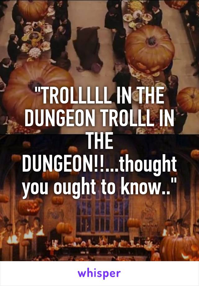 "TROLLLLL IN THE DUNGEON TROLLL IN THE DUNGEON!!...thought you ought to know.."