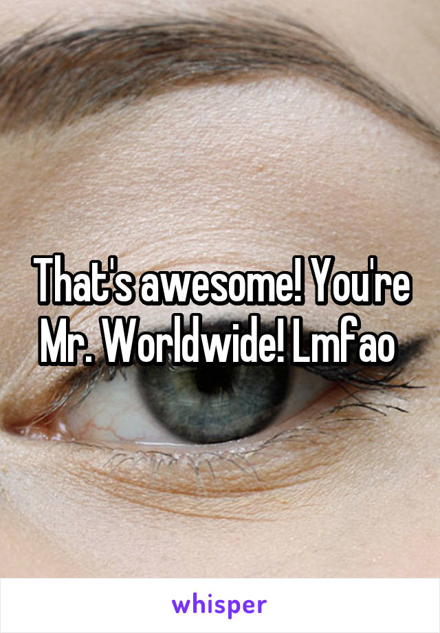That's awesome! You're Mr. Worldwide! Lmfao 