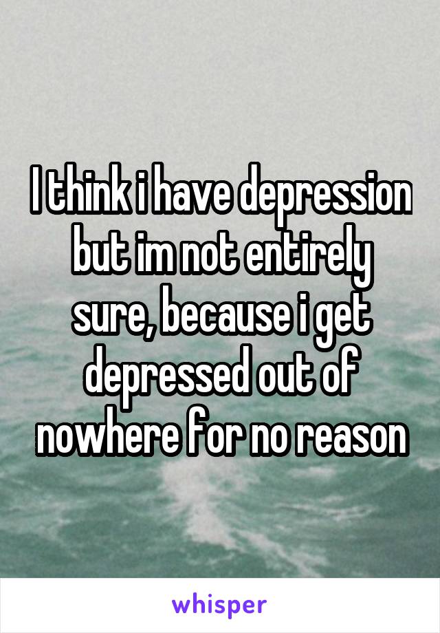I think i have depression but im not entirely sure, because i get depressed out of nowhere for no reason