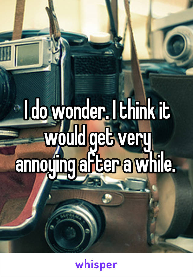 I do wonder. I think it would get very annoying after a while. 