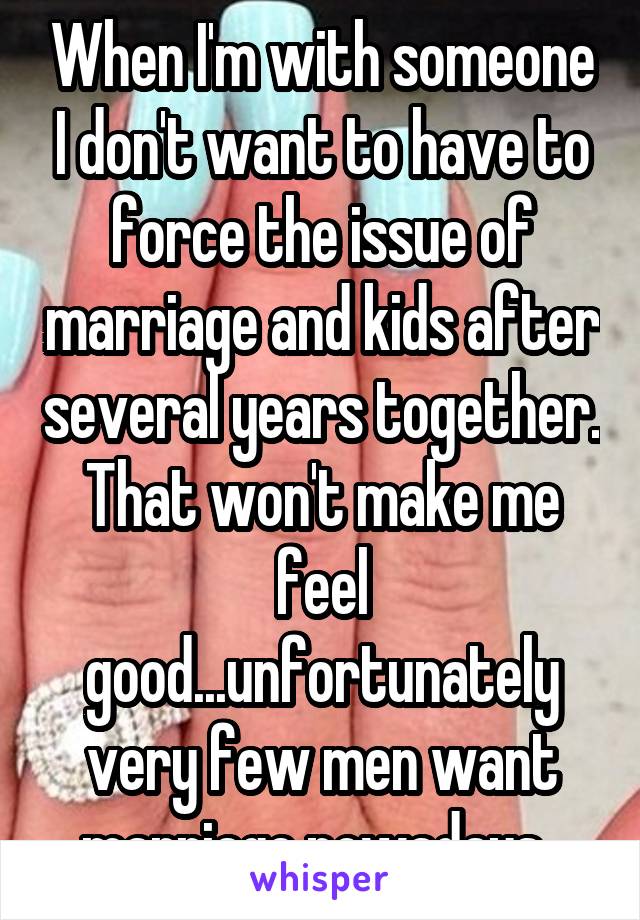 When I'm with someone I don't want to have to force the issue of marriage and kids after several years together. That won't make me feel good...unfortunately very few men want marriage nowadays. 