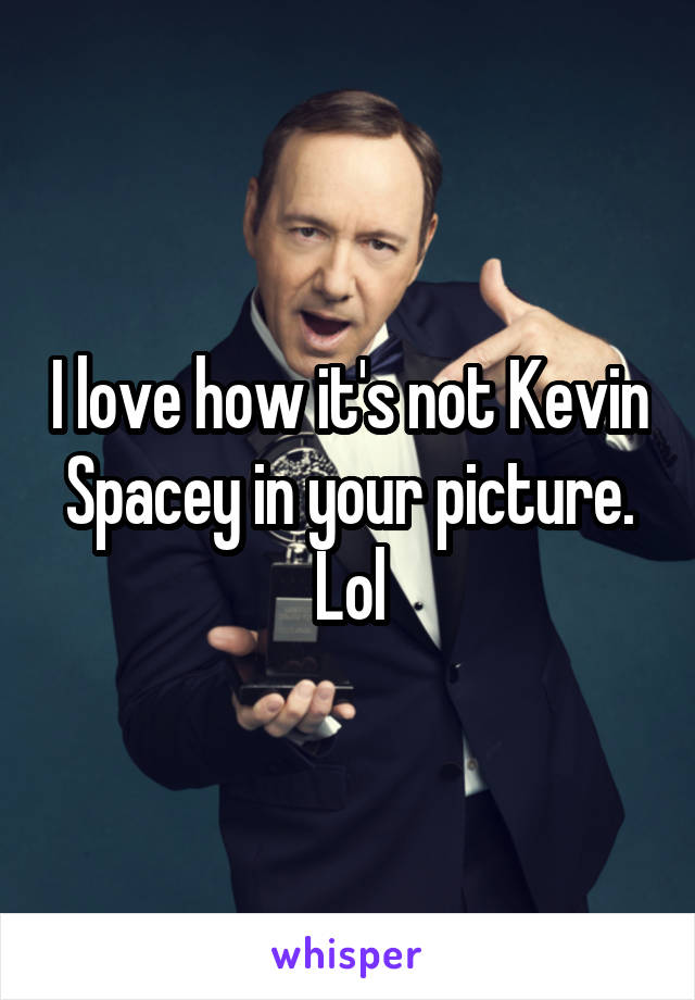 I love how it's not Kevin Spacey in your picture. Lol