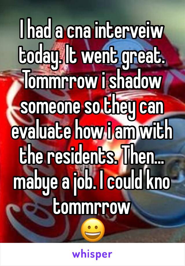 I had a cna interveiw today. It went great. Tommrrow i shadow someone so they can evaluate how i am with the residents. Then... mabye a job. I could kno tommrrow
😀