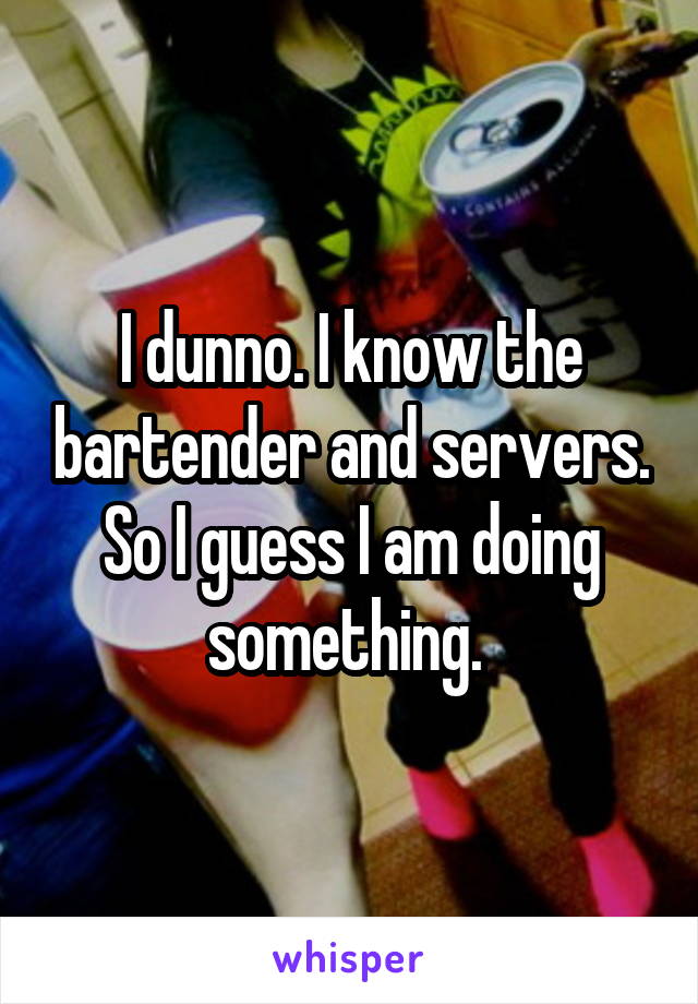 I dunno. I know the bartender and servers. So I guess I am doing something. 