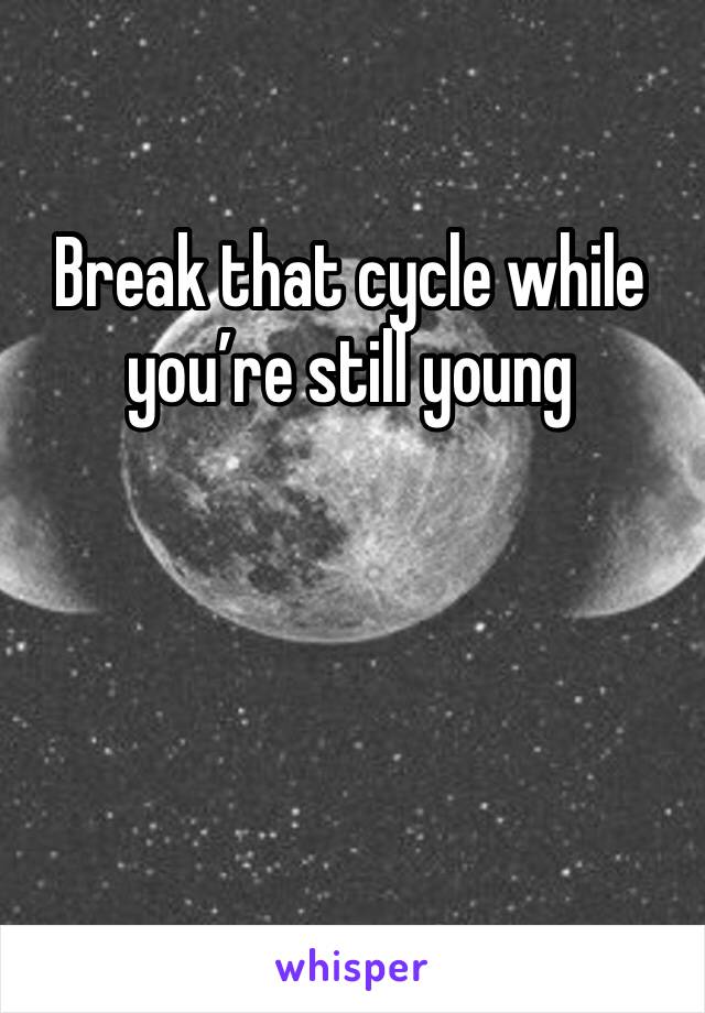 Break that cycle while you’re still young
