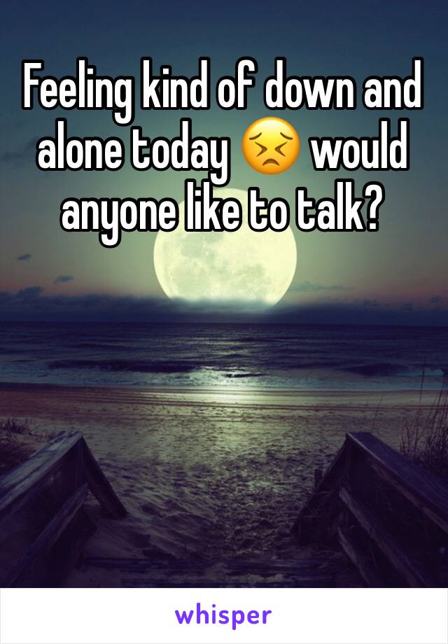 Feeling kind of down and alone today 😣 would anyone like to talk?