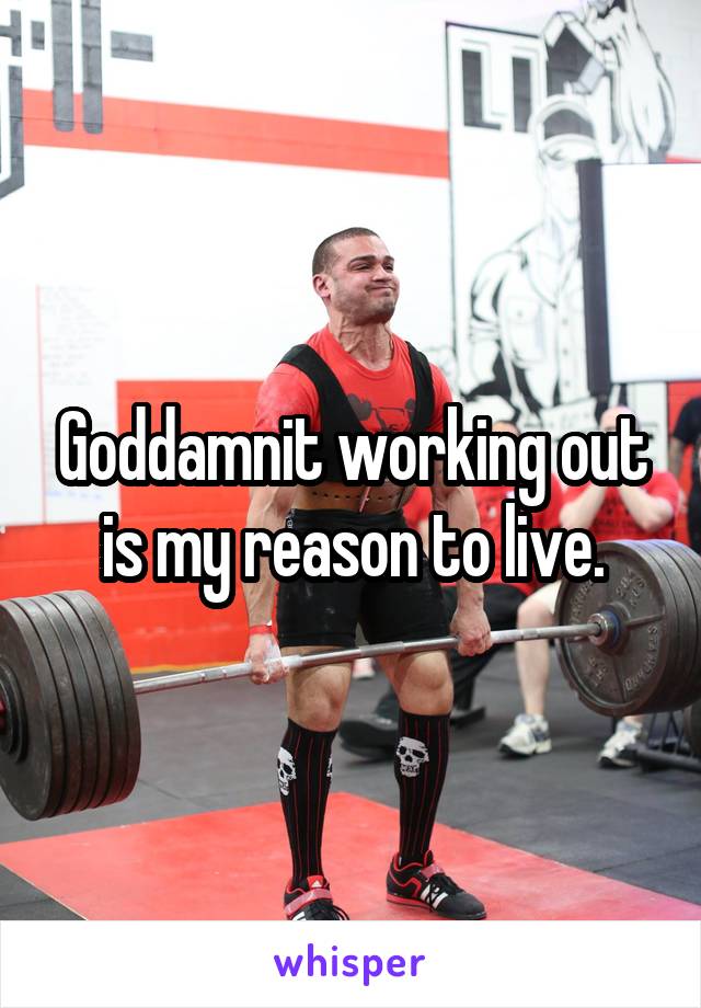 Goddamnit working out is my reason to live.