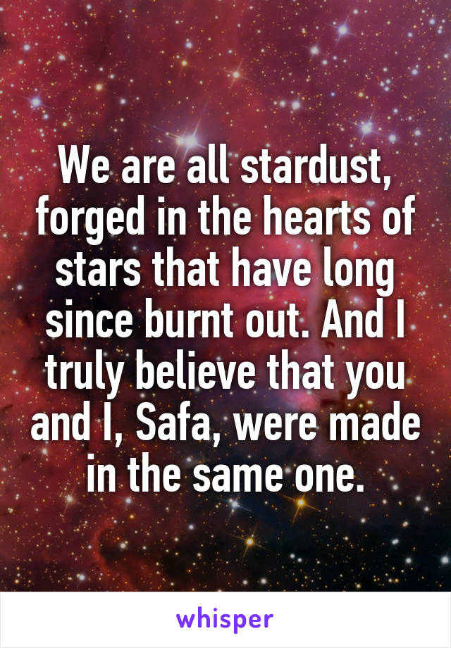 We are all stardust, forged in the hearts of stars that have long since burnt out. And I truly believe that you and I, Safa, were made in the same one.