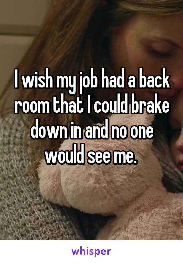 I wish my job had a back room that I could brake down in and no one would see me. 
