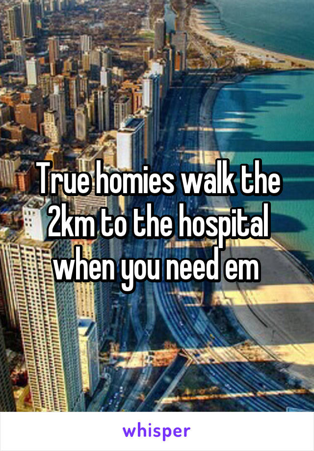 True homies walk the 2km to the hospital when you need em 