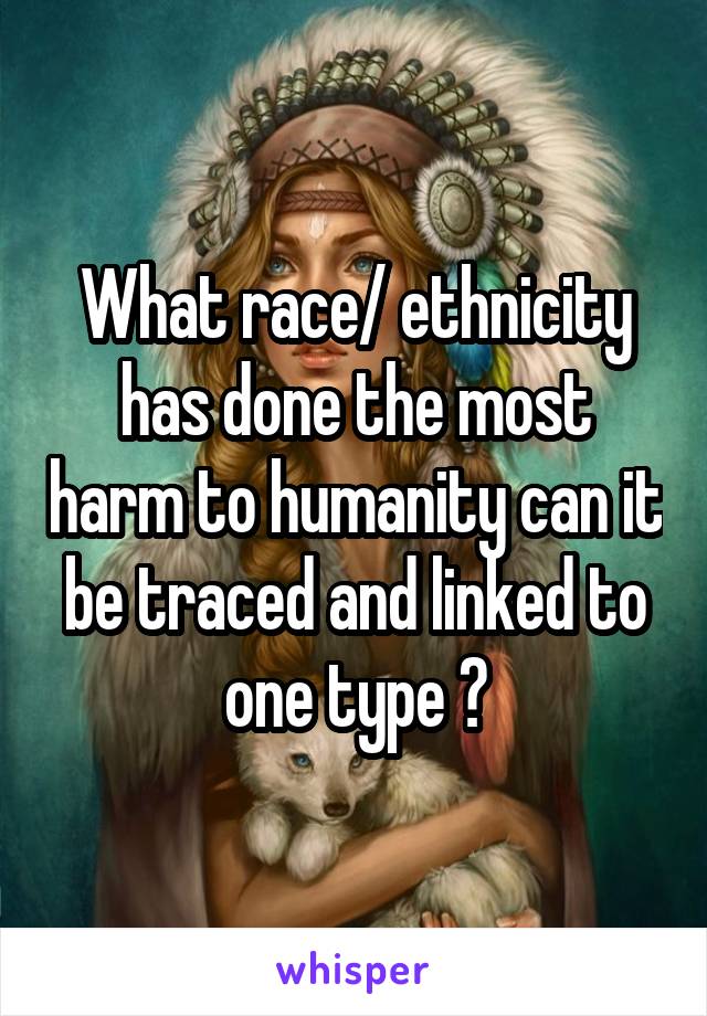 What race/ ethnicity has done the most harm to humanity can it be traced and linked to one type ?