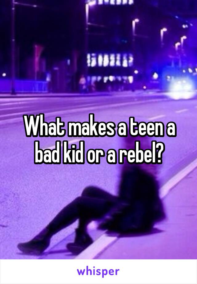 What makes a teen a bad kid or a rebel?