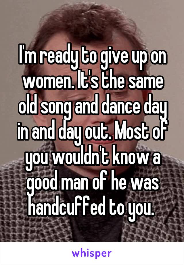 I'm ready to give up on women. It's the same old song and dance day in and day out. Most of you wouldn't know a good man of he was handcuffed to you. 
