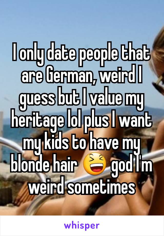 I only date people that are German, weird I guess but I value my heritage lol plus I want my kids to have my blonde hair 😆 god I'm weird sometimes