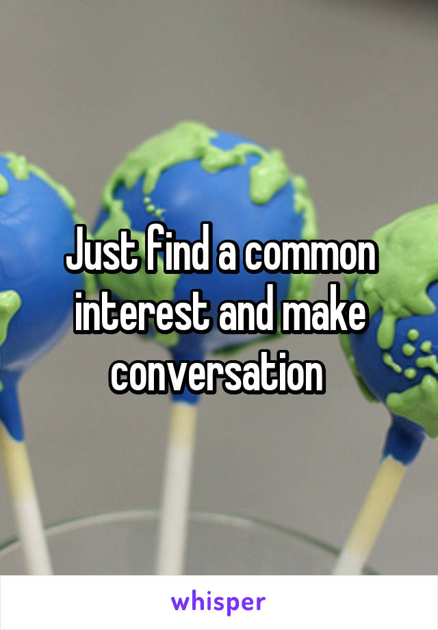 Just find a common interest and make conversation 