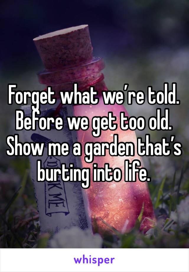 Forget what we’re told. 
Before we get too old. 
Show me a garden that’s burting into life. 