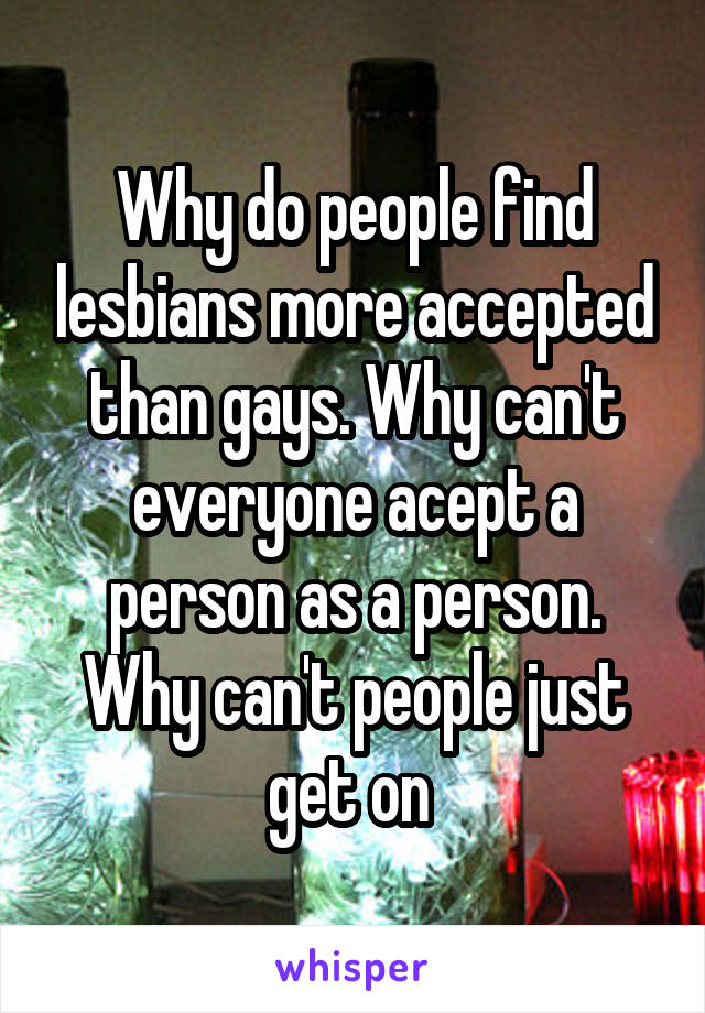 Why do people find lesbians more accepted than gays. Why can't everyone acept a person as a person. Why can't people just get on 