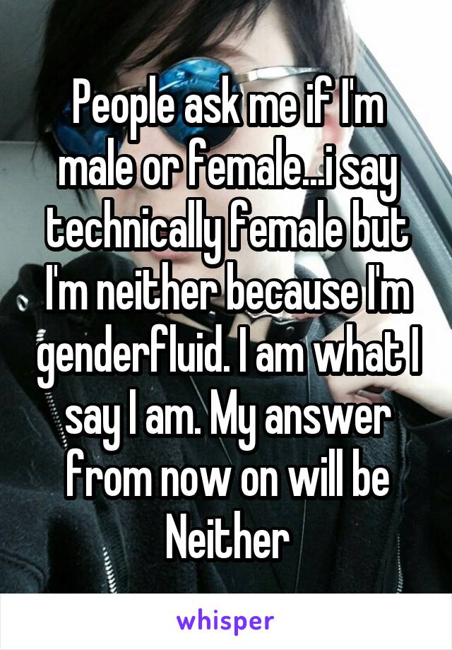People ask me if I'm male or female...i say technically female but I'm neither because I'm genderfluid. I am what I say I am. My answer from now on will be Neither