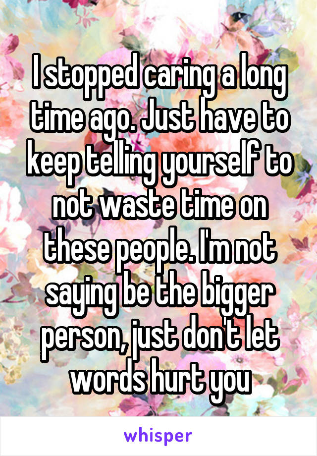 I stopped caring a long time ago. Just have to keep telling yourself to not waste time on these people. I'm not saying be the bigger person, just don't let words hurt you