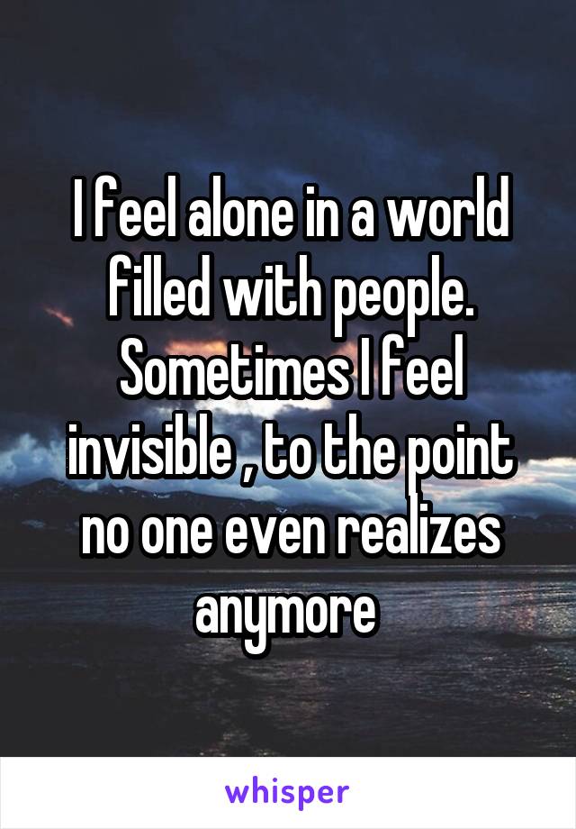 I feel alone in a world filled with people. Sometimes I feel invisible , to the point no one even realizes anymore 