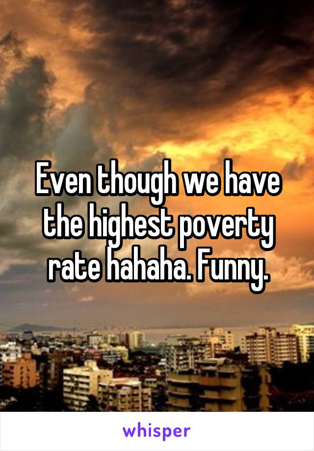 Even though we have the highest poverty rate hahaha. Funny.