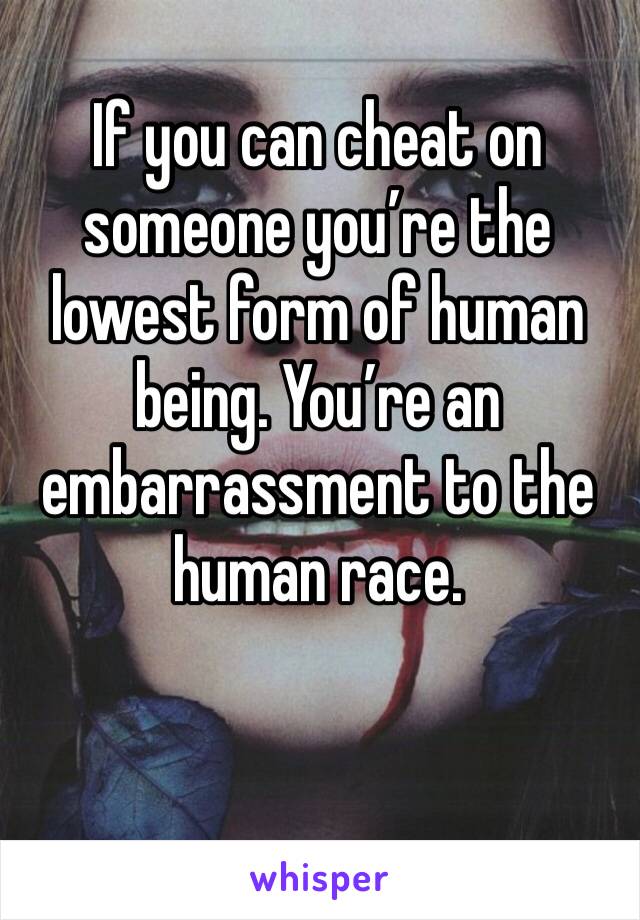 If you can cheat on someone you’re the lowest form of human being. You’re an embarrassment to the human race.
