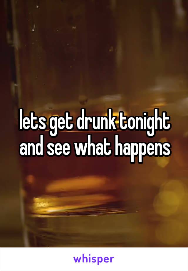 lets get drunk tonight and see what happens