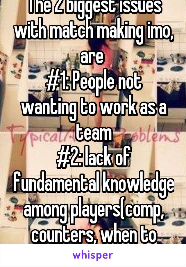 The 2 biggest issues with match making imo, are 
#1: People not wanting to work as a team
#2: lack of fundamental knowledge among players(comp, counters, when to regroup)