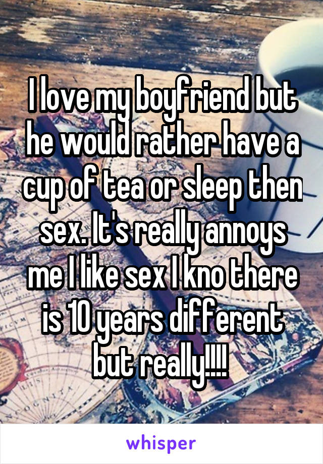 I love my boyfriend but he would rather have a cup of tea or sleep then sex. It's really annoys me I like sex I kno there is 10 years different but really!!!! 