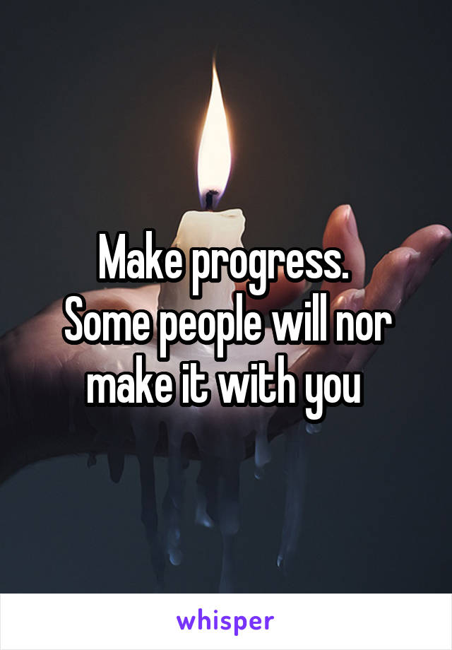 Make progress. 
Some people will nor make it with you 