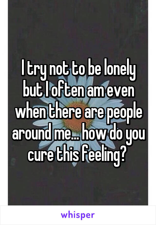 I try not to be lonely but I often am even when there are people around me... how do you cure this feeling? 