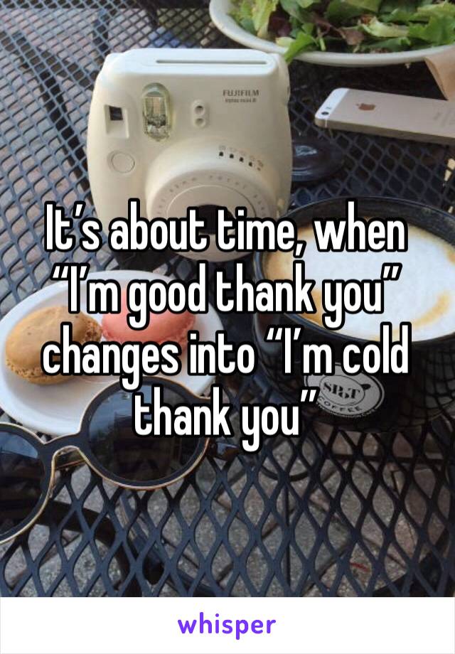 It’s about time, when “I’m good thank you” changes into “I’m cold thank you”