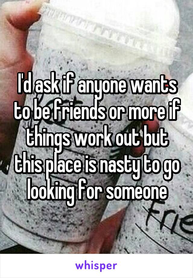 I'd ask if anyone wants to be friends or more if things work out but this place is nasty to go looking for someone