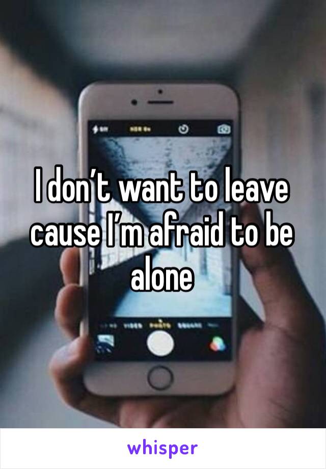 I don’t want to leave cause I’m afraid to be alone