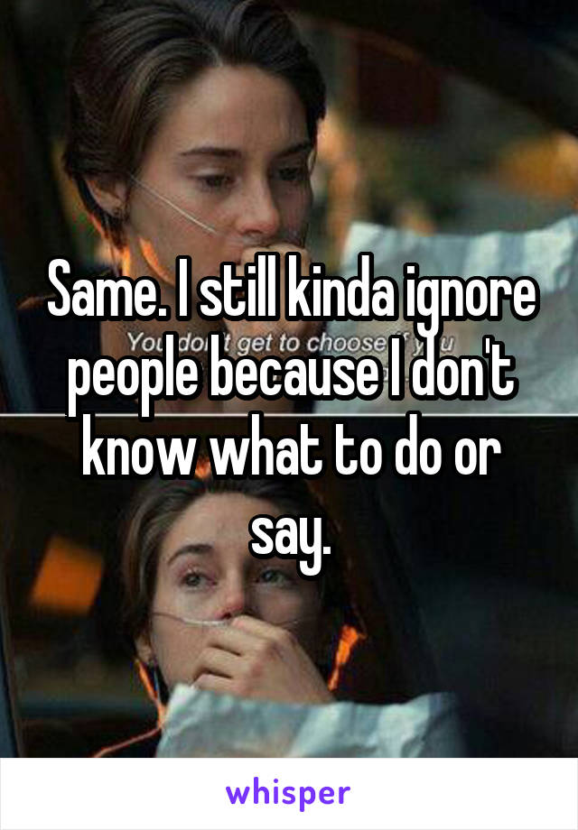 Same. I still kinda ignore people because I don't know what to do or say.