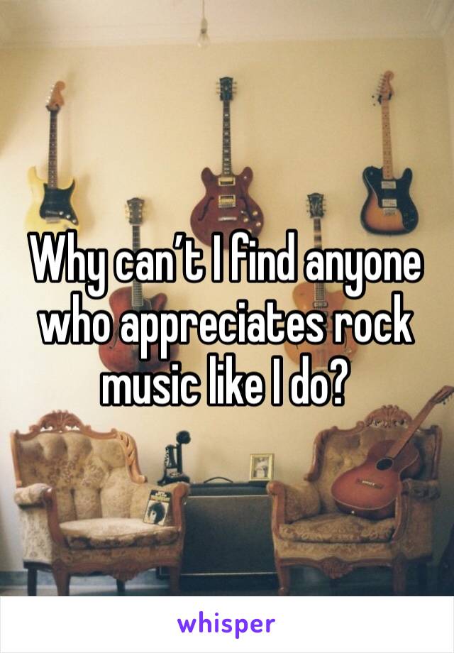 Why can’t I find anyone who appreciates rock music like I do? 
