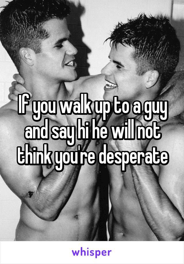If you walk up to a guy and say hi he will not think you're desperate