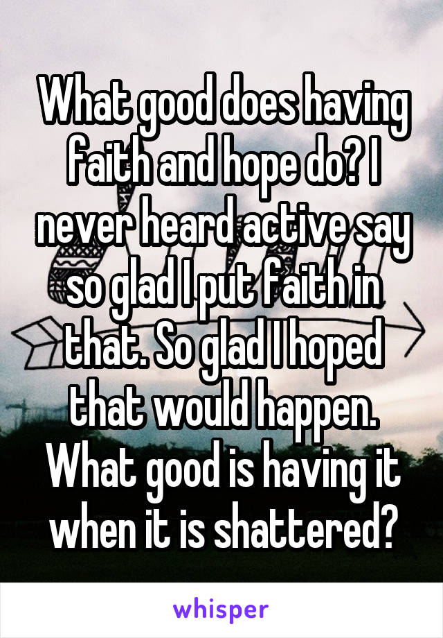 What good does having faith and hope do? I never heard active say so glad I put faith in that. So glad I hoped that would happen. What good is having it when it is shattered?
