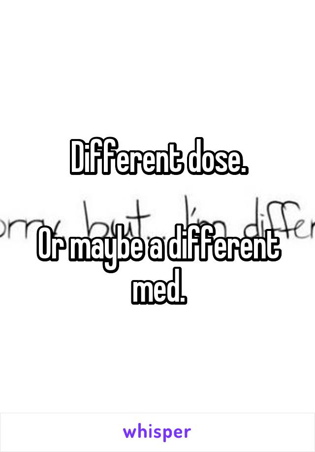 Different dose.

Or maybe a different med.