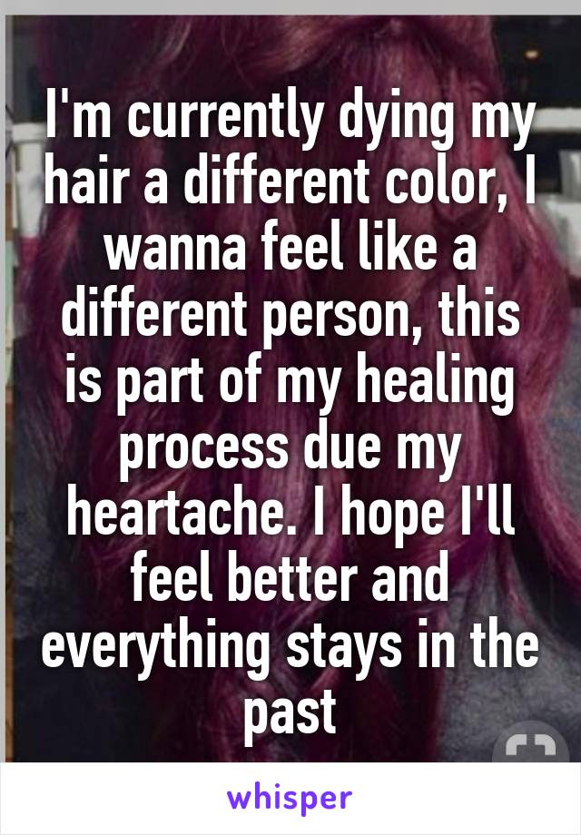 I'm currently dying my hair a different color, I wanna feel like a different person, this is part of my healing process due my heartache. I hope I'll feel better and everything stays in the past