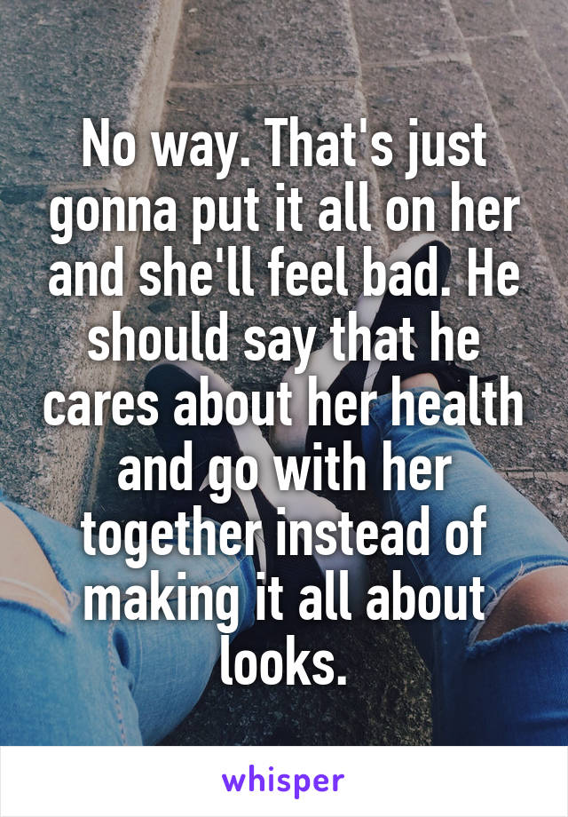 No way. That's just gonna put it all on her and she'll feel bad. He should say that he cares about her health and go with her together instead of making it all about looks.