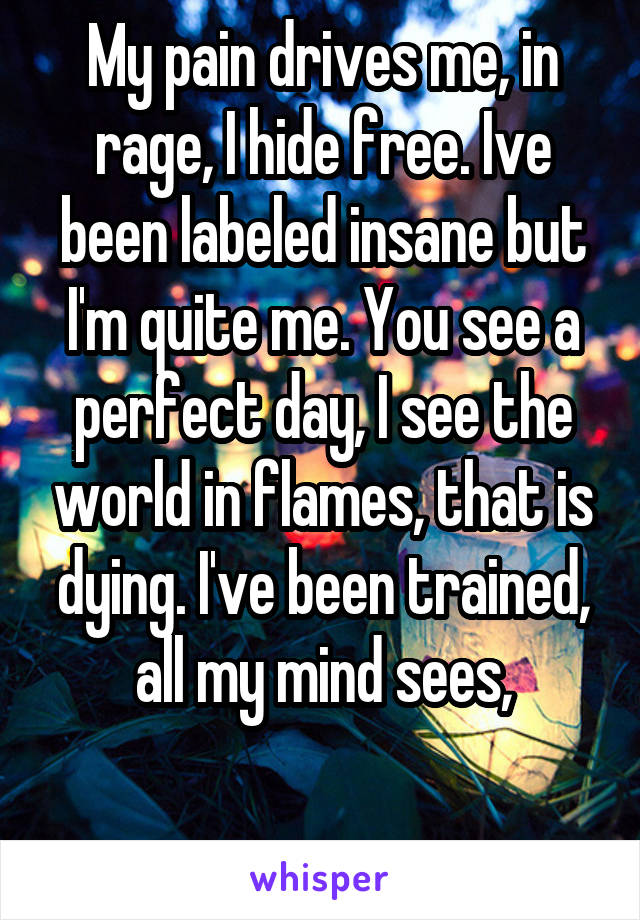 My pain drives me, in rage, I hide free. Ive been labeled insane but I'm quite me. You see a perfect day, I see the world in flames, that is dying. I've been trained, all my mind sees,

 